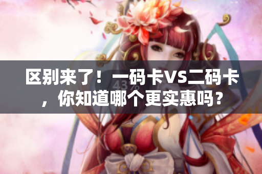 区别来了！一码卡VS二码卡，你知道哪个更实惠吗？