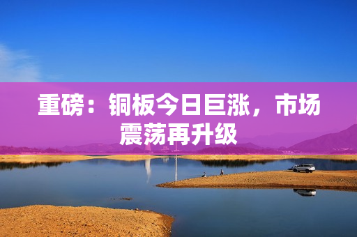 重磅：铜板今日巨涨，市场震荡再升级