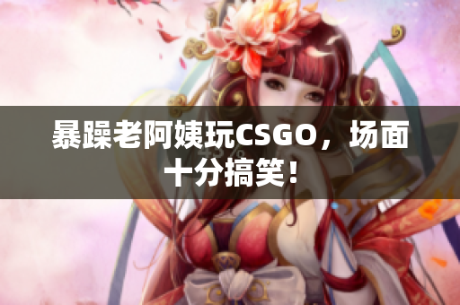 暴躁老阿姨玩CSGO，场面十分搞笑！