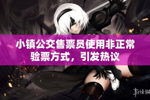 小镇公交售票员使用非正常验票方式，引发热议