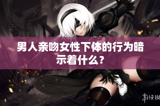 男人亲吻女性下体的行为暗示着什么？