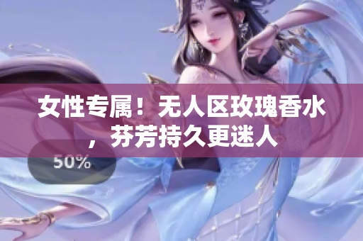 女性专属！无人区玫瑰香水，芬芳持久更迷人