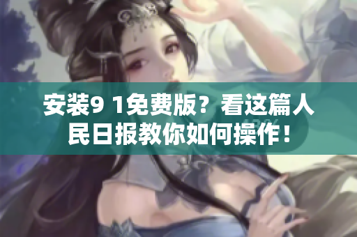 安装9 1免费版？看这篇人民日报教你如何操作！