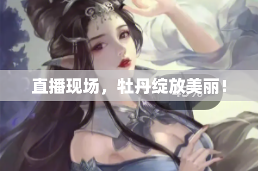 直播现场，牡丹绽放美丽！