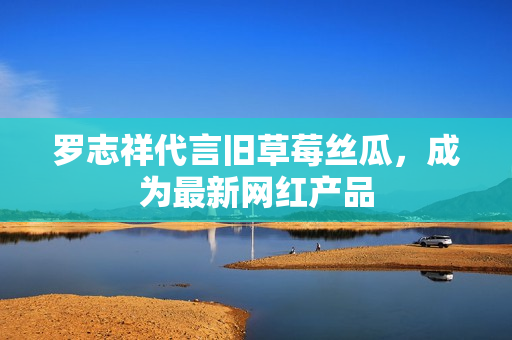 罗志祥代言旧草莓丝瓜，成为最新网红产品