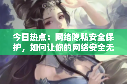 今日热点：网络隐私安全保护，如何让你的网络安全无虞？