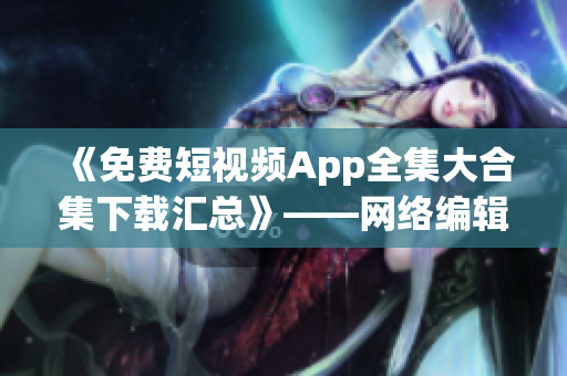 《免费短视频App全集大合集下载汇总》——网络编辑必备！