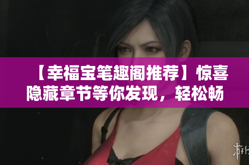 【幸福宝笔趣阁推荐】惊喜隐藏章节等你发现，轻松畅读无弹窗