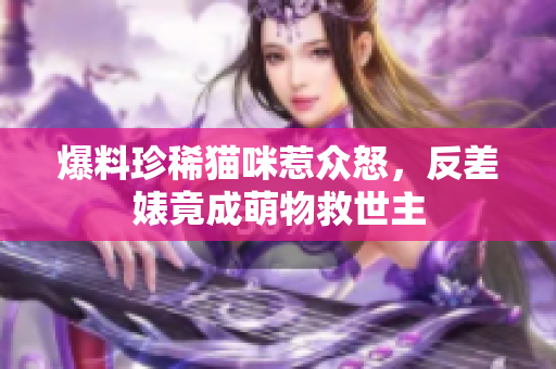 爆料珍稀猫咪惹众怒，反差婊竟成萌物救世主