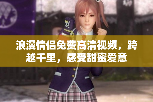 浪漫情侣免费高清视频，跨越千里，感受甜蜜爱意