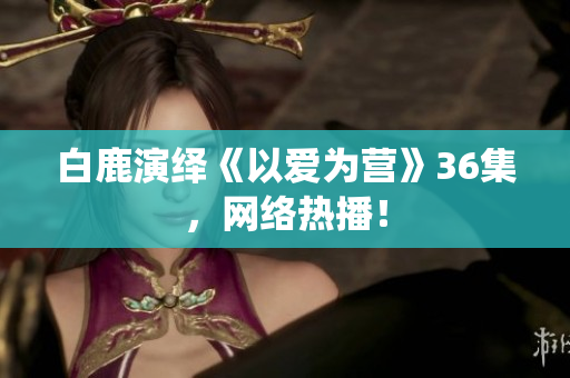 白鹿演绎《以爱为营》36集，网络热播！