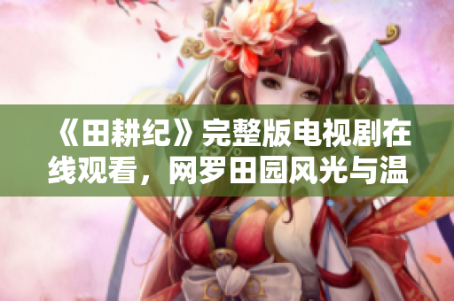 《田耕纪》完整版电视剧在线观看，网罗田园风光与温情故事