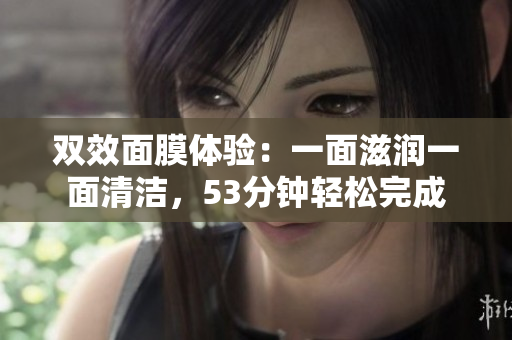 双效面膜体验：一面滋润一面清洁，53分钟轻松完成