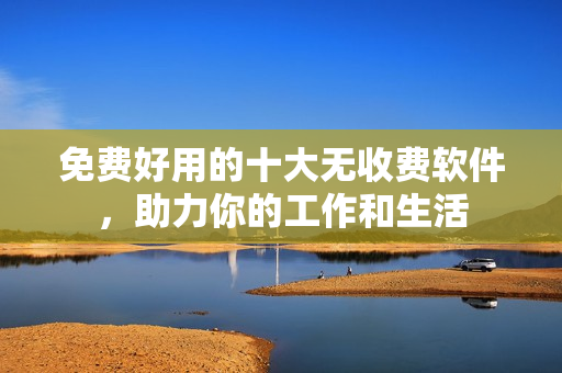 免费好用的十大无收费软件，助力你的工作和生活