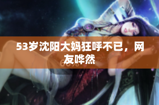 53岁沈阳大妈狂呼不已，网友哗然