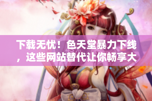 下载无忧！色天堂暴力下线，这些网站替代让你畅享大片