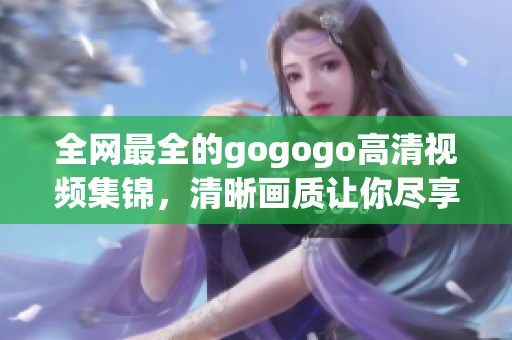 全网最全的gogogo高清视频集锦，清晰画质让你尽享视听盛宴