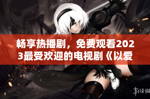 畅享热播剧，免费观看2023最受欢迎的电视剧《以爱为营》完整版