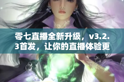 零七直播全新升级，v3.2.3首发，让你的直播体验更加优质