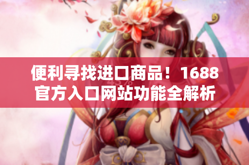 便利寻找进口商品！1688官方入口网站功能全解析