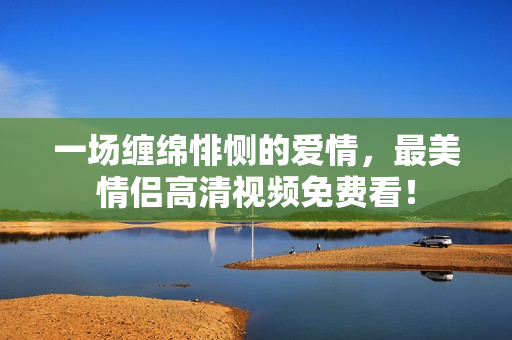 一场缠绵悱恻的爱情，最美情侣高清视频免费看！