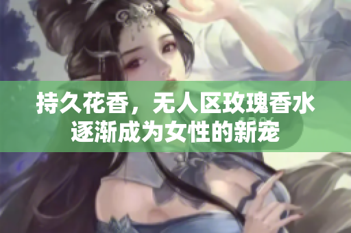 持久花香，无人区玫瑰香水逐渐成为女性的新宠