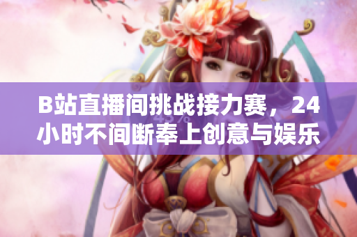 B站直播间挑战接力赛，24小时不间断奉上创意与娱乐