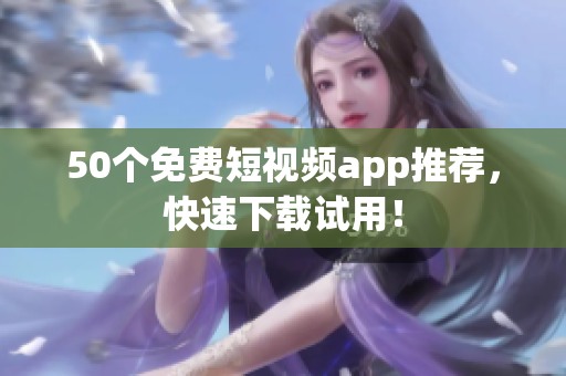 50个免费短视频app推荐，快速下载试用！
