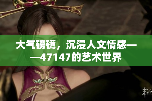 大气磅礴，沉浸人文情感——47147的艺术世界