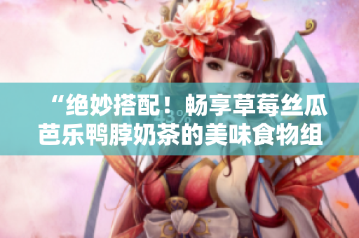 “绝妙搭配！畅享草莓丝瓜芭乐鸭脖奶茶的美味食物组合”