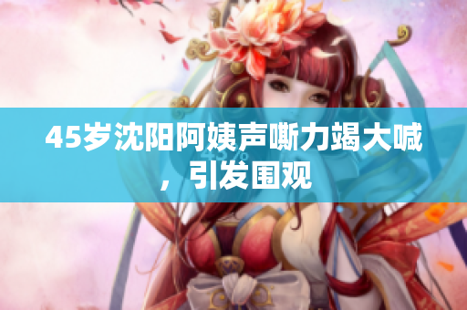 45岁沈阳阿姨声嘶力竭大喊，引发围观