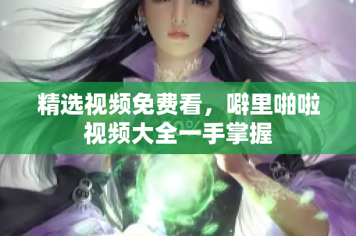 精选视频免费看，噼里啪啦视频大全一手掌握