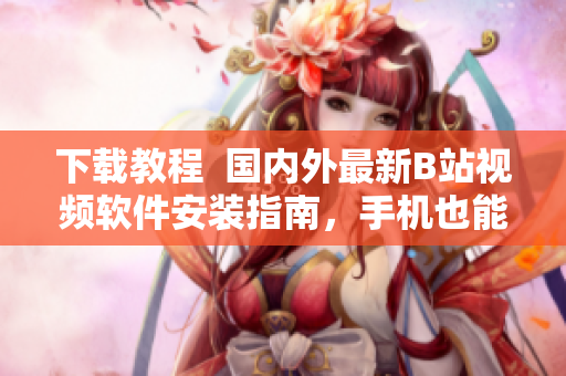 下载教程  国内外最新B站视频软件安装指南，手机也能轻松观看