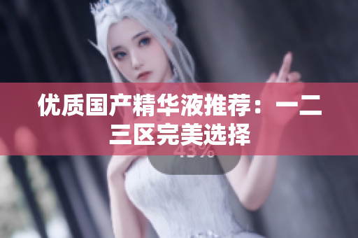 优质国产精华液推荐：一二三区完美选择