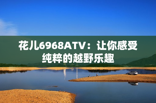 花儿6968ATV：让你感受纯粹的越野乐趣
