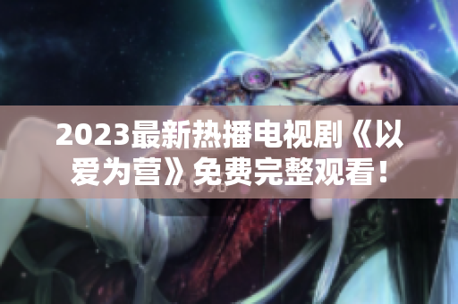 2023最新热播电视剧《以爱为营》免费完整观看！