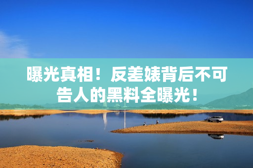曝光真相！反差婊背后不可告人的黑料全曝光！
