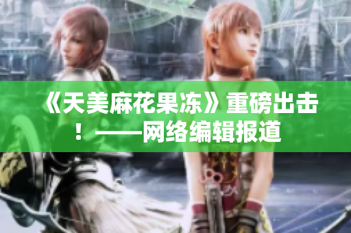 《天美麻花果冻》重磅出击！——网络编辑报道
