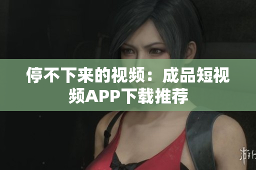 停不下来的视频：成品短视频APP下载推荐
