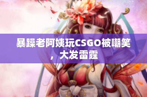 暴躁老阿姨玩CSGO被嘲笑，大发雷霆
