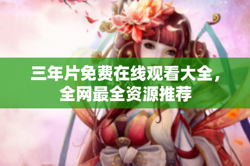 三年片免费在线观看大全，全网最全资源推荐