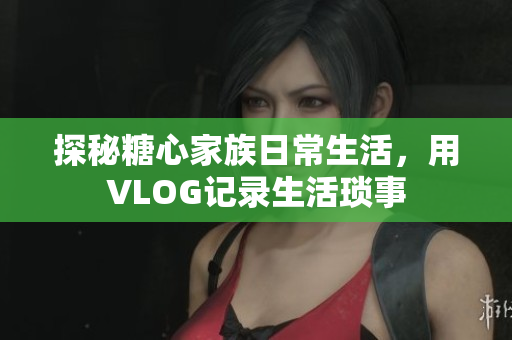 探秘糖心家族日常生活，用VLOG记录生活琐事
