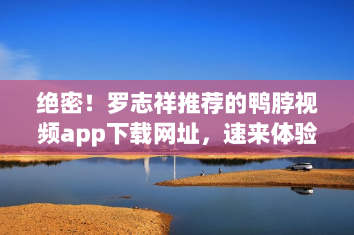 绝密！罗志祥推荐的鸭脖视频app下载网址，速来体验！