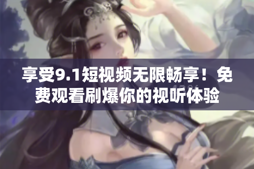 享受9.1短视频无限畅享！免费观看刷爆你的视听体验