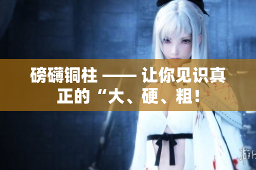 磅礴铜柱 —— 让你见识真正的“大、硬、粗！