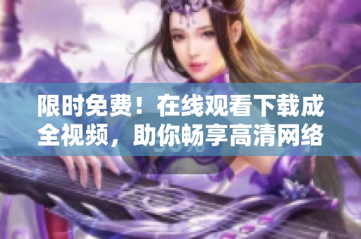 限时免费！在线观看下载成全视频，助你畅享高清网络文娱