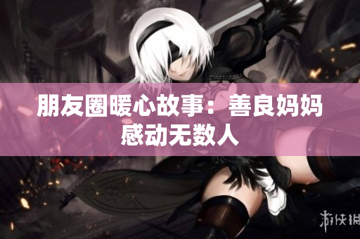朋友圈暖心故事：善良妈妈感动无数人