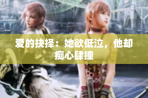 爱的抉择：她欲低泣，他却痴心肆撞