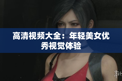 高清视频大全：年轻美女优秀视觉体验