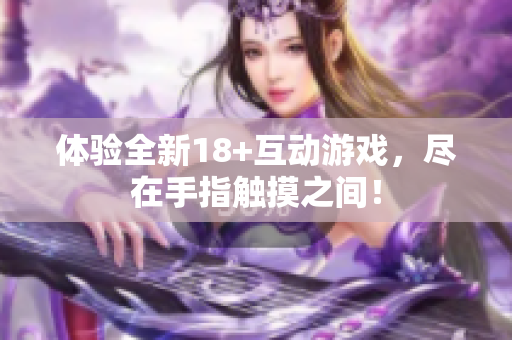 体验全新18+互动游戏，尽在手指触摸之间！